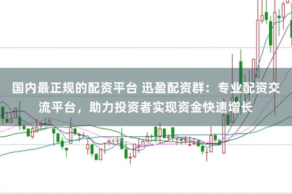 国内最正规的配资平台 迅盈配资群：专业配资交流平台，助力投资者实现资金快速增长