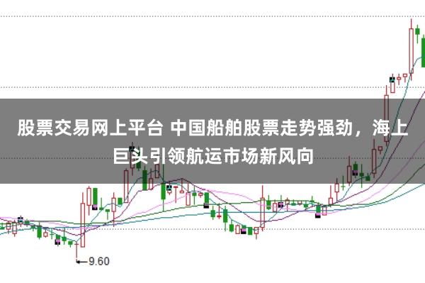 股票交易网上平台 中国船舶股票走势强劲，海上巨头引领航运市场新风向