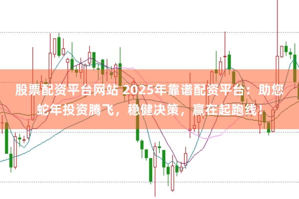 股票配资平台网站 2025年靠谱配资平台：助您蛇年投资腾飞，稳健决策，赢在起跑线！