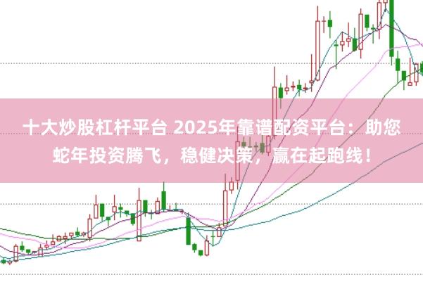 十大炒股杠杆平台 2025年靠谱配资平台：助您蛇年投资腾飞，稳健决策，赢在起跑线！
