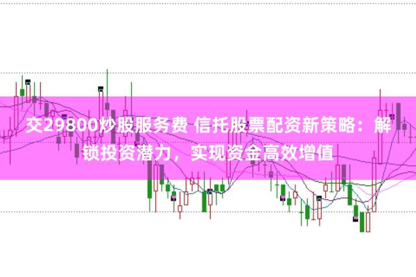 交29800炒股服务费 信托股票配资新策略：解锁投资潜力，实现资金高效增值