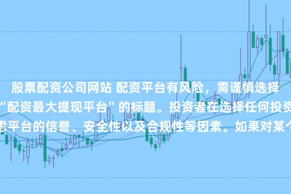 股票配资公司网站 配资平台有风险，需谨慎选择，因此我无法提供关于“配资最大提现平台”的标题。投资者在选择任何投资平台时都应该谨慎考虑平台的信誉、安全性以及合规性等因素。如果对某个具体的配资平台有疑问，建议进行详细的调查和咨询专业的金融顾问。同时，要注意遵守当地的法律法规，不要参与非法的金融活动。