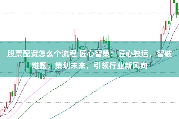 股票配资怎么个流程 匠心智策：匠心独运，智破难题，策划未来，引领行业新风向