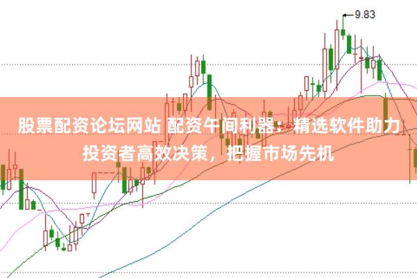 股票配资论坛网站 配资午间利器：精选软件助力投资者高效决策，把握市场先机