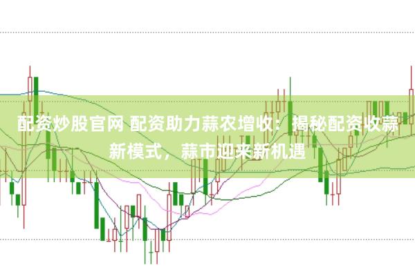 配资炒股官网 配资助力蒜农增收：揭秘配资收蒜新模式，蒜市迎来新机遇