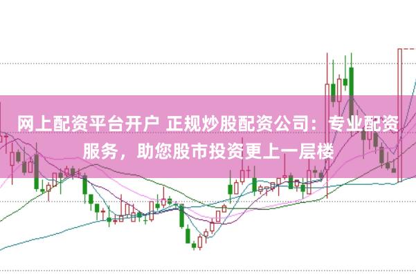 网上配资平台开户 正规炒股配资公司：专业配资服务，助您股市投资更上一层楼