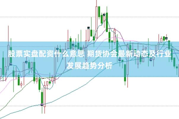 股票实盘配资什么意思 期货协会最新动态及行业发展趋势分析