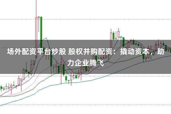 场外配资平台炒股 股权并购配资：撬动资本，助力企业腾飞