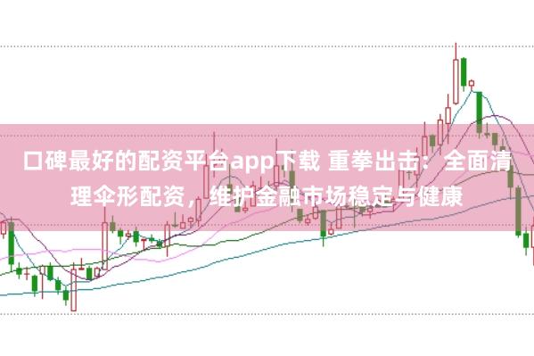口碑最好的配资平台app下载 重拳出击：全面清理伞形配资，维护金融市场稳定与健康