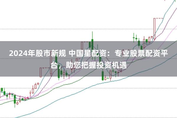 2024年股市新规 中国星配资：专业股票配资平台，助您把握投资机遇