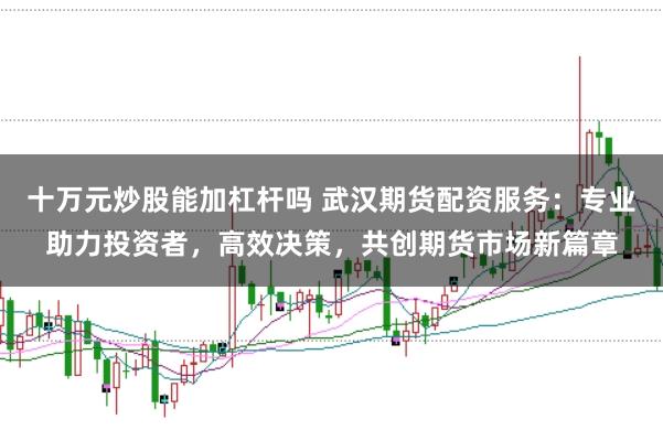 十万元炒股能加杠杆吗 武汉期货配资服务：专业助力投资者，高效决策，共创期货市场新篇章