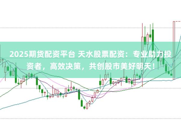 2025期货配资平台 天水股票配资：专业助力投资者，高效决策，共创股市美好明天！