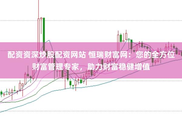 配资资深炒股配资网站 恒瑞财富网：您的全方位财富管理专家，助力财富稳健增值