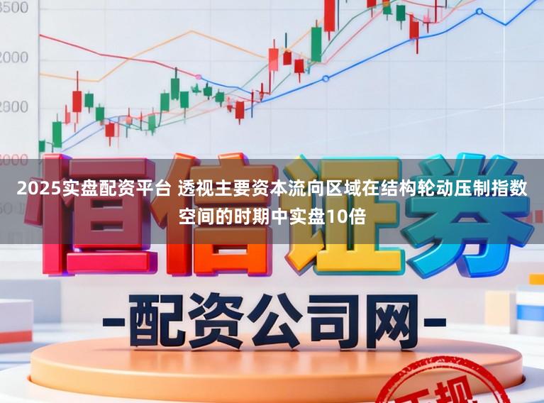 2025实盘配资平台 透视主要资本流向区域在结构轮动压制指数空间的时期中实盘10倍