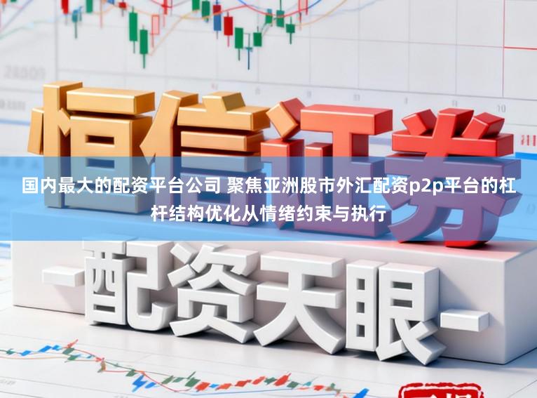 国内最大的配资平台公司 聚焦亚洲股市外汇配资p2p平台的杠杆结构优化从情绪约束与执行