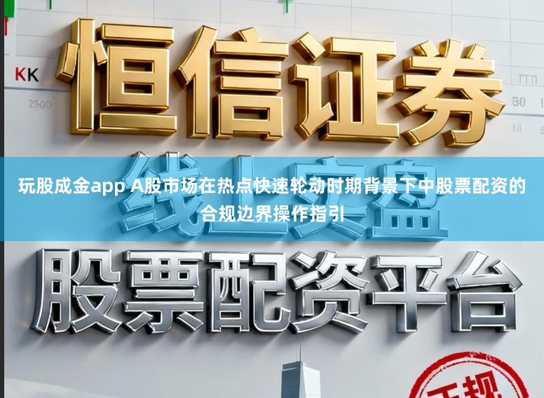玩股成金app A股市场在热点快速轮动时期背景下中股票配资的合规边界操作指引